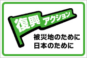 「復興アクション」 被災地のために、日本のために。